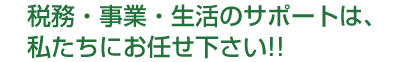 税務・事業・生活のサポートは私たちにお任せ下さい!!